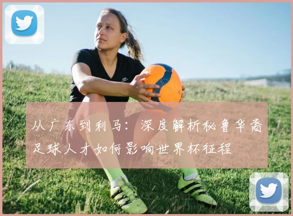 从广东到利马：深度解析秘鲁华裔足球人才如何影响世界杯征程