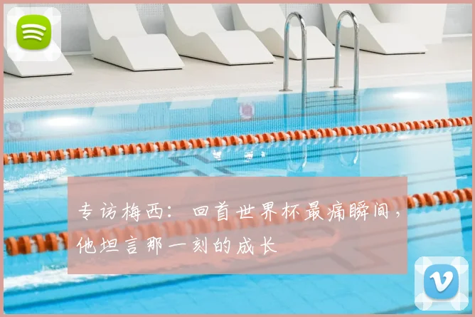 专访梅西：回首世界杯最痛瞬间，他坦言那一刻的成长