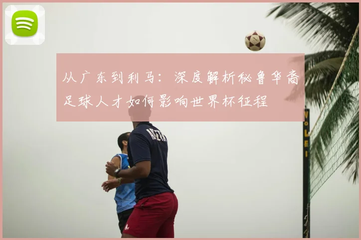从广东到利马：深度解析秘鲁华裔足球人才如何影响世界杯征程