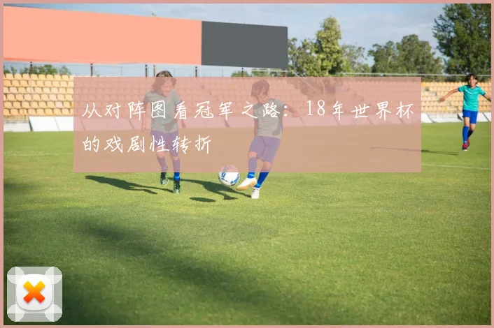 从对阵图看冠军之路:18年世界杯的戏剧性转折