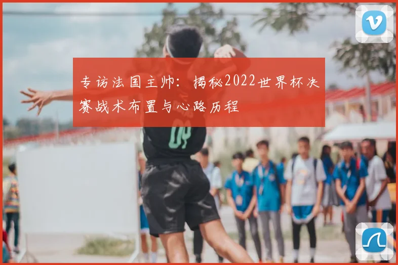 专访法国主帅：揭秘2022世界杯决赛战术布置与心路历程