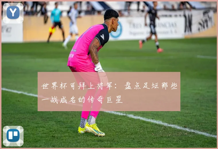 世界杯可拜上将军:盘点足坛那些一战成名的传奇巨星