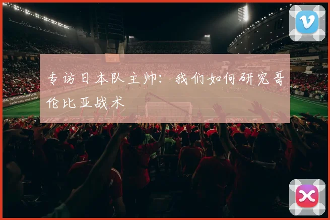 专访日本队主帅：我们如何研究哥伦比亚战术