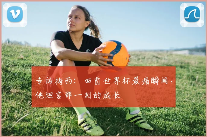 专访梅西：回首世界杯最痛瞬间，他坦言那一刻的成长