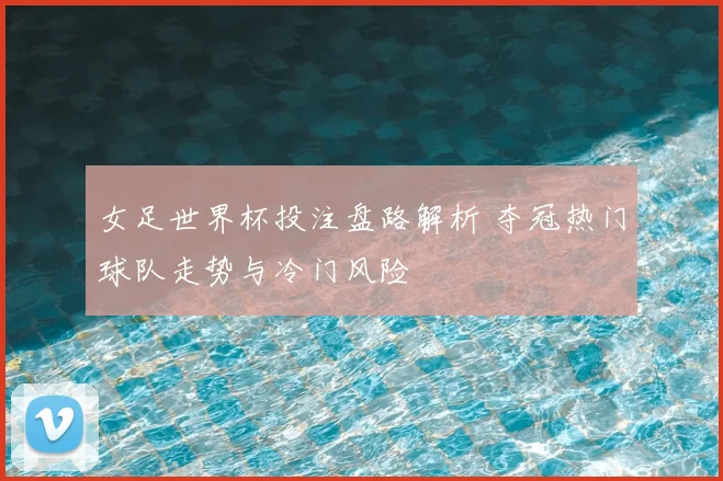 女足世界杯投注盘路解析 夺冠热门球队走势与冷门风险