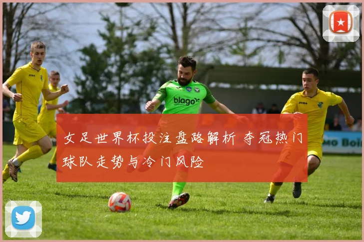 女足世界杯投注盘路解析 夺冠热门球队走势与冷门风险